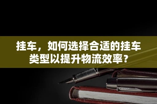 挂车，如何选择合适的挂车类型以提升物流效率？