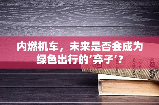 内燃机车，未来是否会成为绿色出行的‘弃子’？