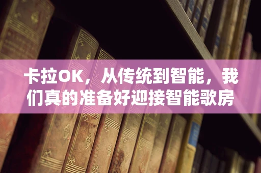 卡拉OK，从传统到智能，我们真的准备好迎接智能歌房时代了吗？