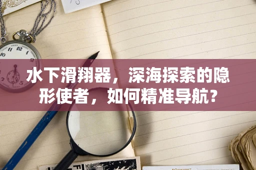 水下滑翔器，深海探索的隐形使者，如何精准导航？