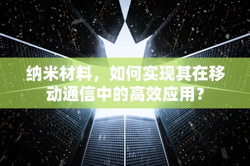 纳米材料，如何实现其在移动通信中的高效应用？