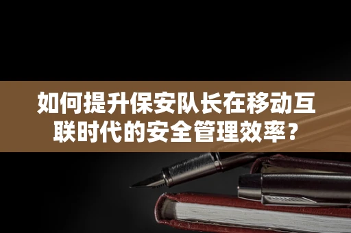 如何提升保安队长在移动互联时代的安全管理效率？