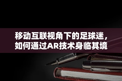 移动互联视角下的足球迷，如何通过AR技术身临其境地观看足球赛？