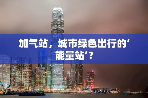 加气站，城市绿色出行的‘能量站’？