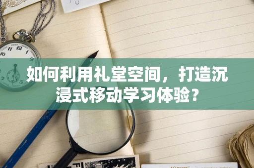 如何利用礼堂空间，打造沉浸式移动学习体验？