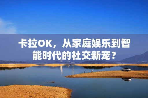 卡拉OK，从家庭娱乐到智能时代的社交新宠？