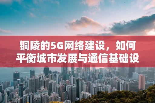 铜陵的5G网络建设，如何平衡城市发展与通信基础设施的融合？