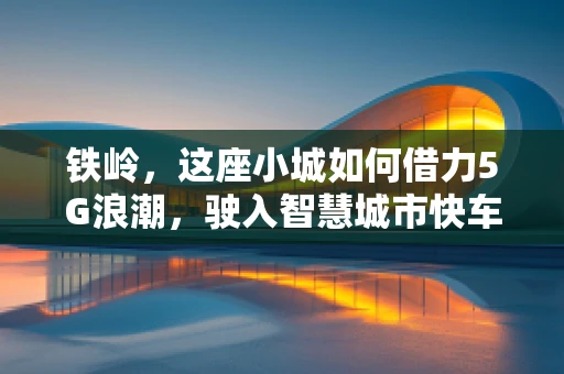 铁岭，这座小城如何借力5G浪潮，驶入智慧城市快车道？