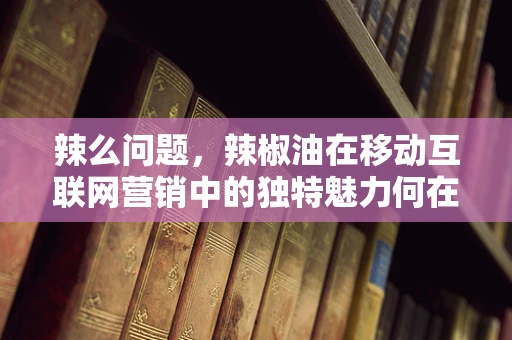 辣么问题，辣椒油在移动互联网营销中的独特魅力何在？