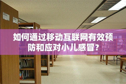 如何通过移动互联网有效预防和应对小儿感冒？