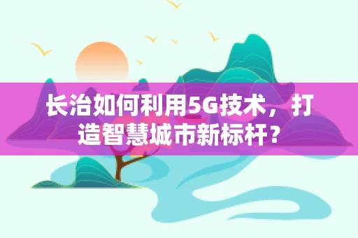 长治如何利用5G技术，打造智慧城市新标杆？