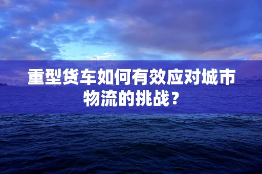 重型货车如何有效应对城市物流的挑战？