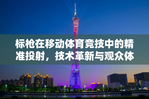 标枪在移动体育竞技中的精准投射，技术革新与观众体验的未来？