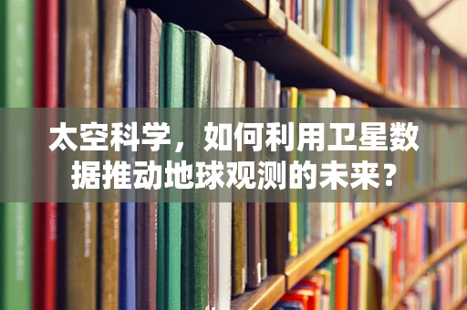 太空科学，如何利用卫星数据推动地球观测的未来？