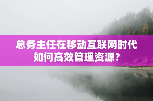 总务主任在移动互联网时代如何高效管理资源？