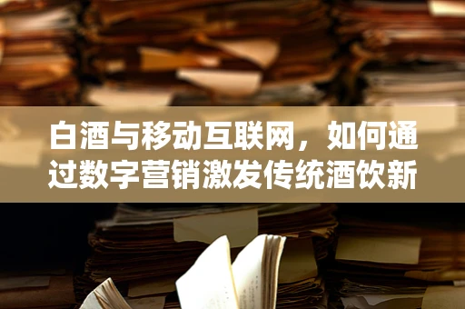 白酒与移动互联网，如何通过数字营销激发传统酒饮新活力？