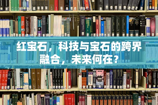 红宝石，科技与宝石的跨界融合，未来何在？