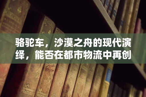 骆驼车，沙漠之舟的现代演绎，能否在都市物流中再创辉煌？