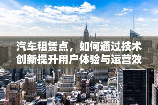 汽车租赁点，如何通过技术创新提升用户体验与运营效率？