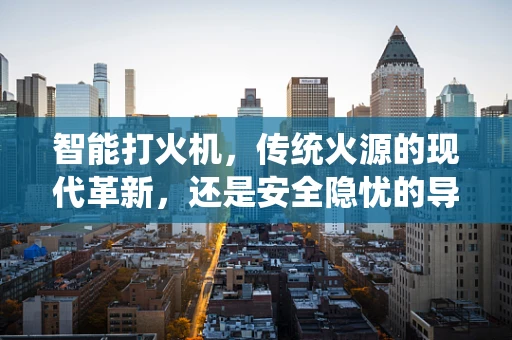 智能打火机，传统火源的现代革新，还是安全隐忧的导火索？