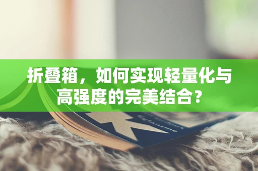 折叠箱，如何实现轻量化与高强度的完美结合？