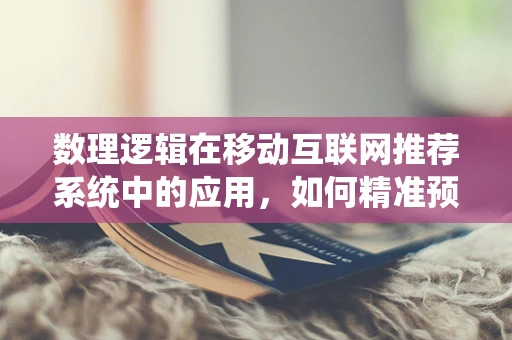 数理逻辑在移动互联网推荐系统中的应用，如何精准预测用户偏好？