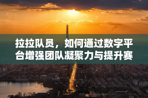 拉拉队员，如何通过数字平台增强团队凝聚力与提升赛事氛围？