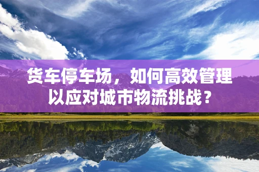 货车停车场，如何高效管理以应对城市物流挑战？