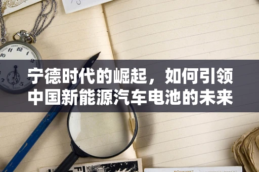 宁德时代的崛起，如何引领中国新能源汽车电池的未来？