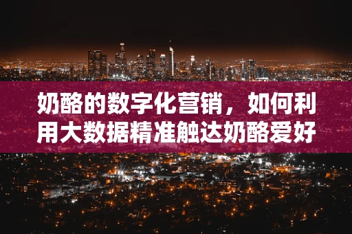 奶酪的数字化营销，如何利用大数据精准触达奶酪爱好者？