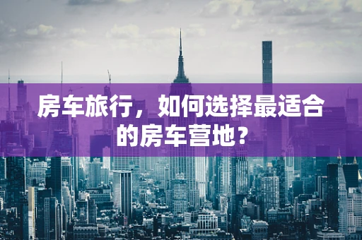 房车旅行，如何选择最适合的房车营地？