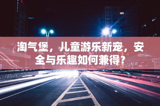 淘气堡，儿童游乐新宠，安全与乐趣如何兼得？