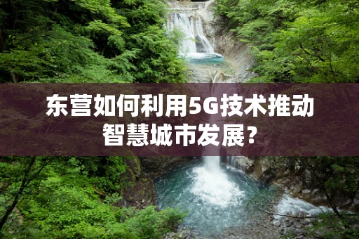 东营如何利用5G技术推动智慧城市发展？