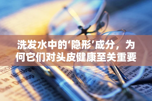 洗发水中的‘隐形’成分，为何它们对头皮健康至关重要？