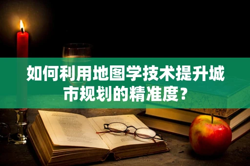 如何利用地图学技术提升城市规划的精准度？