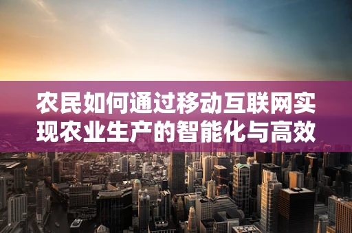 农民如何通过移动互联网实现农业生产的智能化与高效化？