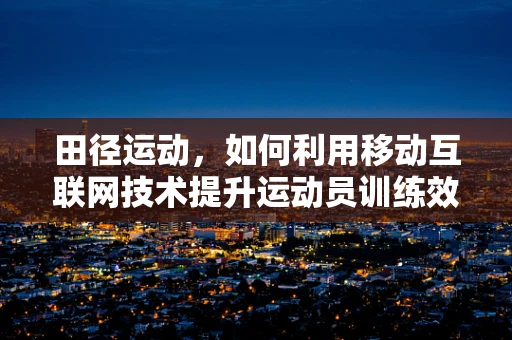 田径运动，如何利用移动互联网技术提升运动员训练效率？