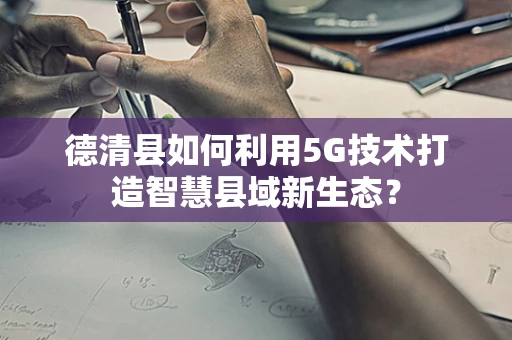 德清县如何利用5G技术打造智慧县域新生态？