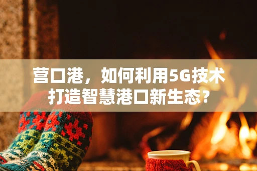 营口港，如何利用5G技术打造智慧港口新生态？