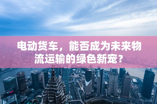 电动货车，能否成为未来物流运输的绿色新宠？