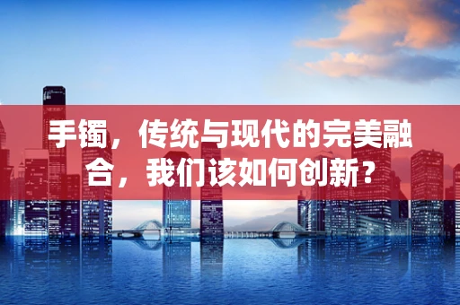 手镯，传统与现代的完美融合，我们该如何创新？