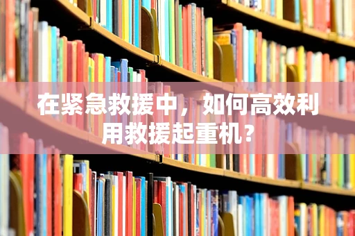 在紧急救援中，如何高效利用救援起重机？