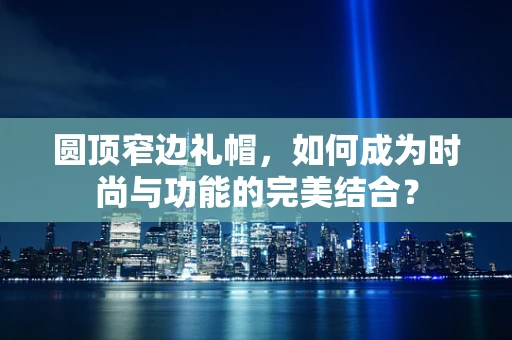 圆顶窄边礼帽，如何成为时尚与功能的完美结合？