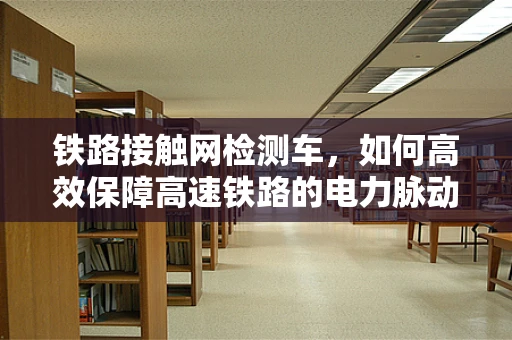 铁路接触网检测车，如何高效保障高速铁路的电力脉动？