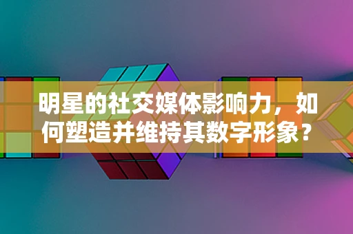 明星的社交媒体影响力，如何塑造并维持其数字形象？