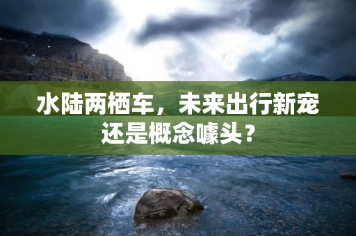 水陆两栖车，未来出行新宠还是概念噱头？