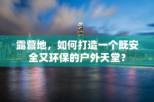 露营地，如何打造一个既安全又环保的户外天堂？