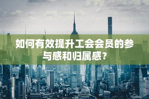 如何有效提升工会会员的参与感和归属感？