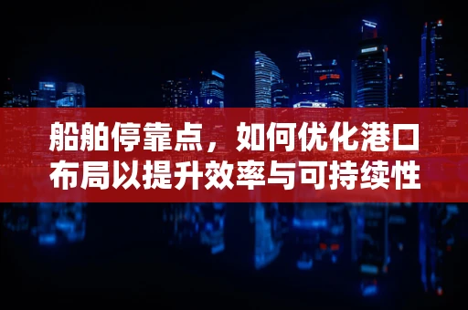 船舶停靠点，如何优化港口布局以提升效率与可持续性？