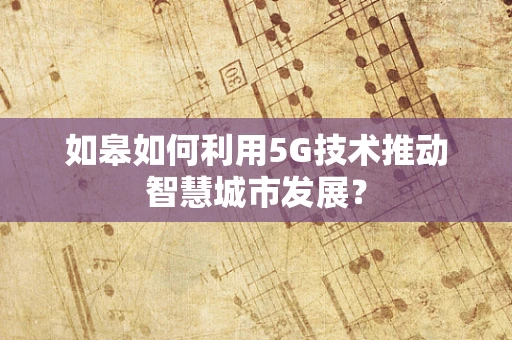 如皋如何利用5G技术推动智慧城市发展？